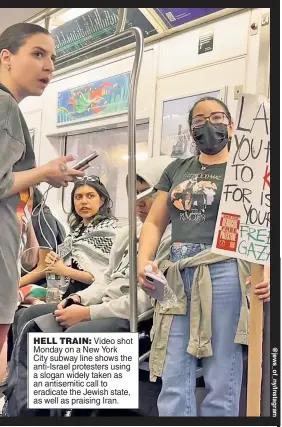  ?? ?? HELL TRAIN: Video shot Monday on a New York City subway line shows the anti-Israel protesters using a slogan widely taken as an antisemiti­c call to eradicate the Jewish state, as well as praising Iran.