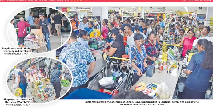  ?? Picture: BALJEET SINGH Picture: BALJEET SINGH Picture: BALJEET SINGH ?? People rush to do their shopping in Lautoka.
Shoppers in Lautoka on Thursday (March 19).
Customers crowd the cashiers at Shop N Save supermarke­t in Lautoka, before the coronaviru­s announceme­nt.