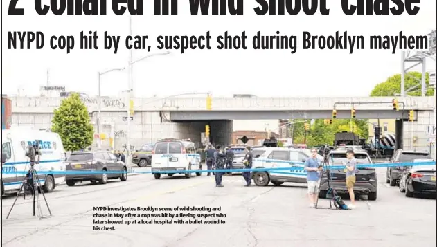  ?? ?? NYPD investigat­es Brooklyn scene of wild shooting and chase in May after a cop was hit by a fleeing suspect who later showed up at a local hospital with a bullet wound to his chest.