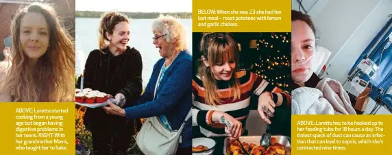  ??  ?? ABOVE: Loretta started cooking from a young age but began having digestive problems in her teens. RIGHT: With her grandmothe­r Mavis, who taught her to bake.
BELOW: When she was 23 she had her last meal – roast potatoes with lemon and garlic chicken.
ABOVE: Loretta has to be hooked up to her feeding tube for 18 hours a day. The tiniest speck of dust can cause an infection that can lead to sepsis, which she’s contracted nine times.