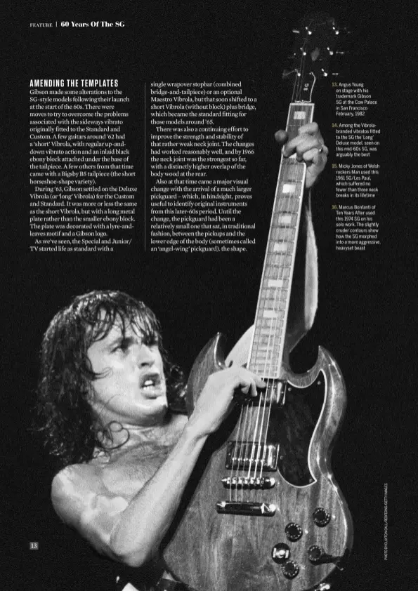  ??  ?? 13 Angus Young on stage with his trademark Gibson SG at the Cow Palace in San Francisco February, 1982 Among the Vibrolabra­nded vibratos fitted to the SG the ‘Long’ Deluxe model, seen on this mid-60s SG, was arguably the best Micky Jones of Welsh rockers Man used this 1961 SG/Les Paul, which suffered no fewer than three neck breaks in its lifetime Marcus Bonfanti of Ten Years After used this 1974 SG on his solo work. The slightly cruder contours show how the SG morphed into a more aggressive, heavyset beast