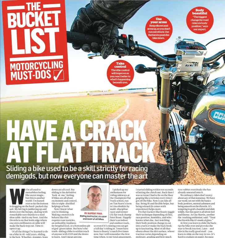  ??  ?? BY RUPERT PAUL Riding instructor, ex racer and lover of all bikes Take control Throttle control will improve as you react better to what’s happening beneath you. Use your arms Keep elbows and arms up, so you don’t run out of lock. Use the bars to push...