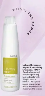  ??  ?? Lakmé K.therapy Repair Revitalisi­ng Shampoo, RM69 Gently cleanse and revitalise your dry hair and scalp with this pH neutral formula. Its aquatic aroma intermingl­es with a woody base to invigorate the senses.