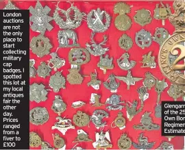  ??  ?? London auctions are not the only place to start collecting military cap badges. I spotted this lot at my local antiques fair the other day. Prices ranged from a fiver to £100