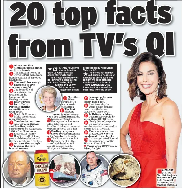  ??  ?? DESPERATE Housewife Teri Hatcher is set to glam up QI for the new series starting tonight. The 53-year-old beauty will be joining the panel along with Alan Davies, Phill Jupitus and Danny Baker as more fascinatin­g facts are revealed by host Sandi Toksvig, left.The series has handed out amazing nuggets of knowledge since 2003 and tonight will look at things starting with the letter P.Here looks back at some of the best facts from the show… A BRIGHT SPARK: Teri Hatcher joins the panel tonight. Left, Churchill, Armstrong and tangling tortoises