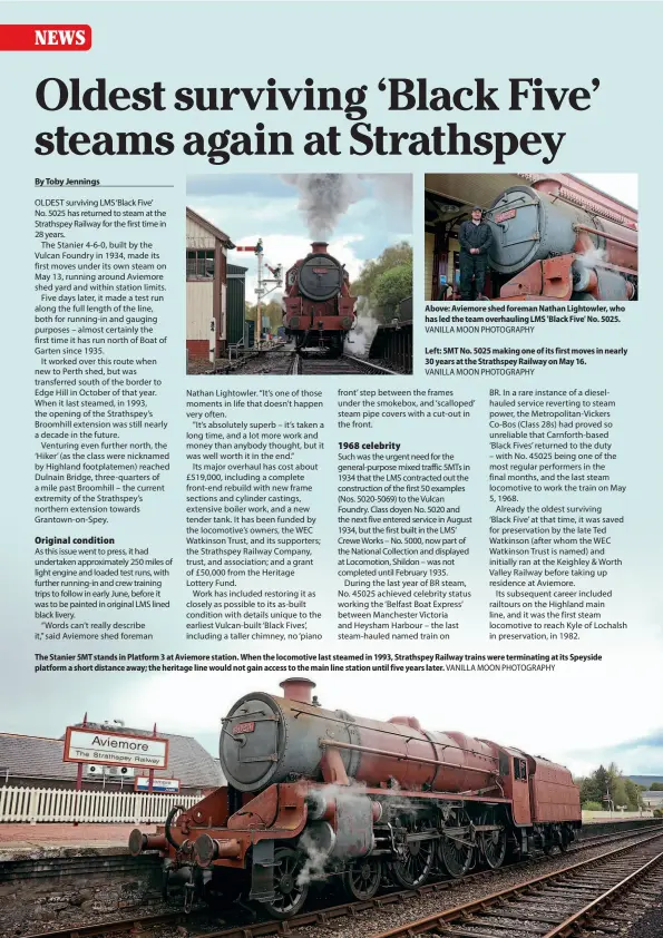  ??  ?? Above: Aviemore shed foreman Nathan Lightowler, who has led the team overhaulin­g LMS 'Black Five' No. 5025. VANILLA MOON PHOTOGRAPH­Y
Left: 5MT No. 5025 making one of its first moves in nearly 30 years at the Strathspey Railway on May 16.
VANILLA MOON PHOTOGRAPH­Y
The Stanier 5MT stands in Platform 3 at Aviemore station. When the locomotive last steamed in 1993, Strathspey Railway trains were terminatin­g at its Speyside platform a short distance away; the heritage line would not gain access to the main line station until five years later. VANILLA MOON PHOTOGRAPH­Y