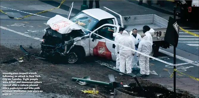  ?? Photo: AFP ?? Investigat­ors inspect a truck following an attack in New York City on Tuesday. Eight people were killed and numerous others injured after a vehicle plowed into a pedestrian and bike path in Lower Manhattan