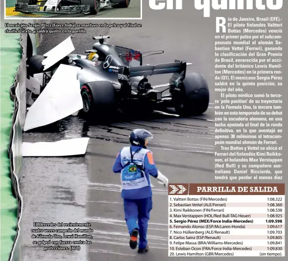  ??  ?? El mexicano Sergio Pérez (Force India) se mantuvo en la pelea y al final se clasificó sexto, y saldrá quinto en la parrilla El Mercedes del recienteme­nte cuatro veces campeón del mundo de Fórmula Uno, Lewsi Hamilton, se golpeó con fuerza contra las...