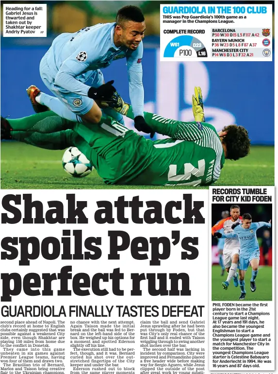  ?? BARCELONA BAYERN MUNICH MANCHESTER CITY ?? Heading for a fall: Gabriel Jesus is thwarted and taken out by Shakhtar keeper Andriy Pyatov P50 W30 D15 L5 F117 A42 P36 W23 D5 L8 F87 A37 P14 W8 D3 L3 F32 A21 GUARDIOLA IN THE 100 CLUB THIS was Pep Guardiola’s 100th game as a manager in the Champions...