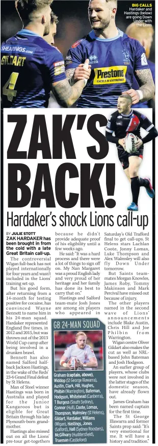  ??  ?? Graham
Widdop
Austin, Clark, Hill, Hughes, Philbin Bateman, Hodgson, Whitehead
T Burgess
Connor Coote, Lomax, Thompson, Walmsley Gildart, Hardaker, Williams Hastings, Jones Hall McGillvary
Trueman BIG CALLS Hardaker and Hastings (below) are going Down Under with the Lions