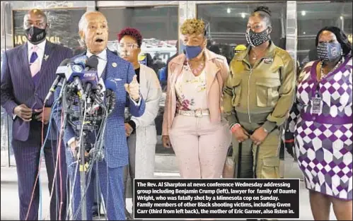  ??  ?? The Rev. Al Sharpton at news conference Wednesday addressing group including Benjamin Crump (left), lawyer for family of Daunte Wright, who was fatally shot by a Minnesota cop on Sunday. Family members of other Black shooting victims, including Gwen Carr (third from left back), the mother of Eric Garner, also listen in.