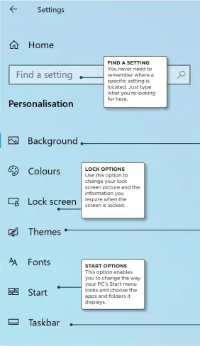  ??  ?? FIND A SETTING You never need to remember where a specific setting is located. Just type what you’re looking for here.
LOCK OPTIONS
Use this option to change your lock screen picture and the informatio­n you require when the screen is locked.
START OPTIONS
This option enables you to change the way your PC’s Start menu looks and choose the apps and folders it displays.