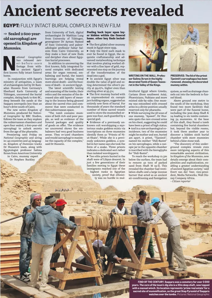  ?? Pictures: National Geographic ?? WRITING ON THE WALL. Professor Salima Ikram in the highly decorated Tomb of Queen Tawosret in the Valley of the Kings.
PRESERVED. The lid of the priest Tjanimit’s sarcophagu­s has been removed, showing the decorated mummy within.
FIND OF THE CENTURY. Saqqara was a cemetery for over 3 000 years. The core of the team’s dig site is a 30m deep shaft, now topped with a manual winch. Its location represents ‘prime real estate’ for a sacred site of mummificat­ion, as the great Step Pyramid of Saqqara watches over the tombs.