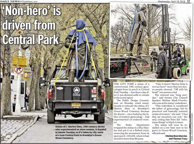  ??  ?? Statue of J. Marion Sims, 19th century doctor who experiment­ed on slave women, is hooded in shame Tuesday as it’s taken by city workers from Central Park to Brooklyn’s GreenWood Cemetery. Chelsia Rose Marcius and Thomas Tracy