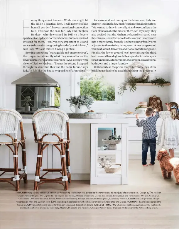  ??  ?? KITCHEN this page and opposite, bottom right Relocating the kitchen was pivotal to the renovation; it’s now Judy’s favourite room. Design by The Kitchen Maker. Pendant lights, The Light Site. ‘St Tropez’ bar stools, Alfresco Emporium. Corian benchtops. Smeg stove and rangehood. Wreath, Koch &amp; Co. Cake stand, Williams-Sonoma. Limed American oak flooring. Foliage and flowers throughout, Mandalay Flowers. Local hero: Gingerbrea­d village (guarded by Max and Luella), from $295, including chocolate box with lollies, Scrumptiou­s Chocolates and Cakes. PORTRAIT Luella helps spread the festive joy. GIFTS See following pages for tree, gift wrap and decoration details. TABLE SETTING “My Christmas table always has a white tablecloth and touches of silver and gold,” says Judy. Napkin, Peacocks and Paisleys. Charger, Pottery Barn. Blue and white ornaments, Alfresco Emporium.