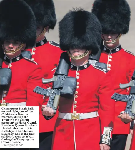  ??  ?? Charanpree­t Singh Lall, second right, one of the Coldstream Guards marches, during the Trooping the Colour ceremony at Horse Guards Parade as Queen Elizabeth II celebrates her official birthday, in London on Saturday. Lall is the first soldier to wear a turban during the Trooping the Colour parade Photograph: AP