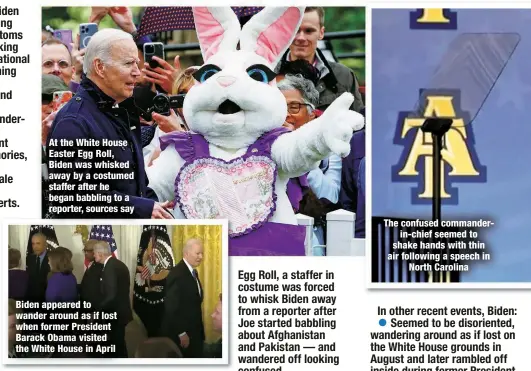  ?? ?? At the White House Easter Egg Roll, Biden was whisked away by a costumed staffer after he began babbling to a reporter, sources say
Biden appeared to wander around as if lost when former President Barack Obama visited the White House in April
The confused commander
in-chief seemed to shake hands with thin air following a speech in
North Carolina