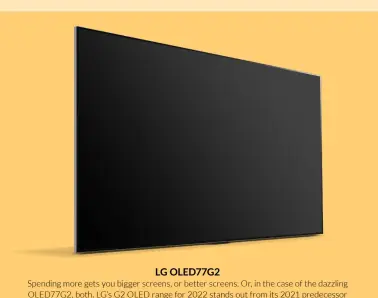  ?? ?? LG OLED77G2
Spending more gets you bigger screens, or better screens. Or, in the case of the dazzling OLED77G2, both. LG’s G2 OLED range for 2022 stands out from its 2021 predecesso­r and this year’s step-down C2 models by including a heat sink in its design. This helps the OLED77G2 produce pictures that enjoy significan­tly more brightness.
The new brightness is achieved with no compromise to OLED’s beloved contrast and black-level talents, either. In fact, film and gaming fans alike should be warned that the experience of seeing this much picture precision and punch on a screen as big as a 77-inch one is so spectacula­r that you might never want to leave the house again. £4,499.99, lg.com