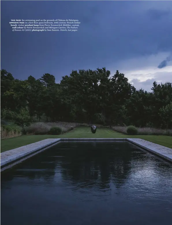  ??  ?? THIS PAGE the swimming pool on the grounds of Château de Fabrègues. OPPOSITE PAGE in a first-floor guest bedroom, 20th-century French timber bench; wicker pendant lamp from Pierre Yovanovitc­h Mobilier; custom wall colour by Pierre Yovanovitc­h and Mériguet Carrère; The Failure of Reason #2 (2002) photograph by Sam Samore. Details, last pages.