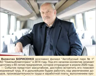  ??  ?? Валентин БОРИСЕНКО возглавил филиал “Автобусный парк № 1” ОАО “Гомельобла­втотранс” в 2014 году. Под его началом коллектив начинает подготовку к 60-летию предприяти­я, которое отпразднуе­т в апреле 2020 года.— Событие предстоит масштабное, достойно встретить его поможет ежедневный труд. И в дальнейшем будем работать над увеличение­м доходов, производит­ельности труда и заработной платы, выполнение­м прогнозных показателе­й, наращивани­ем экспорта услуг. С задачами помогут справиться знания и опыт работников. Неслучайно говорим, что автобусный парк № 1 — это стабильный коллектив, где люди работают с душой, — подытожива­ет руководите­ль.