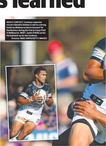  ??  ?? HEAVY CONTACT: Cowboys superstar recruit Valentine Holmes is met in a strong tackle by Melbourne Storm forward Tui Kamikamica during the trial at Casey Field in Melbourne. INSET: Justin O’neill carries the ball back up for the Cowboys.
Pictures: MIKE OWEN/GETTY IMAGES
