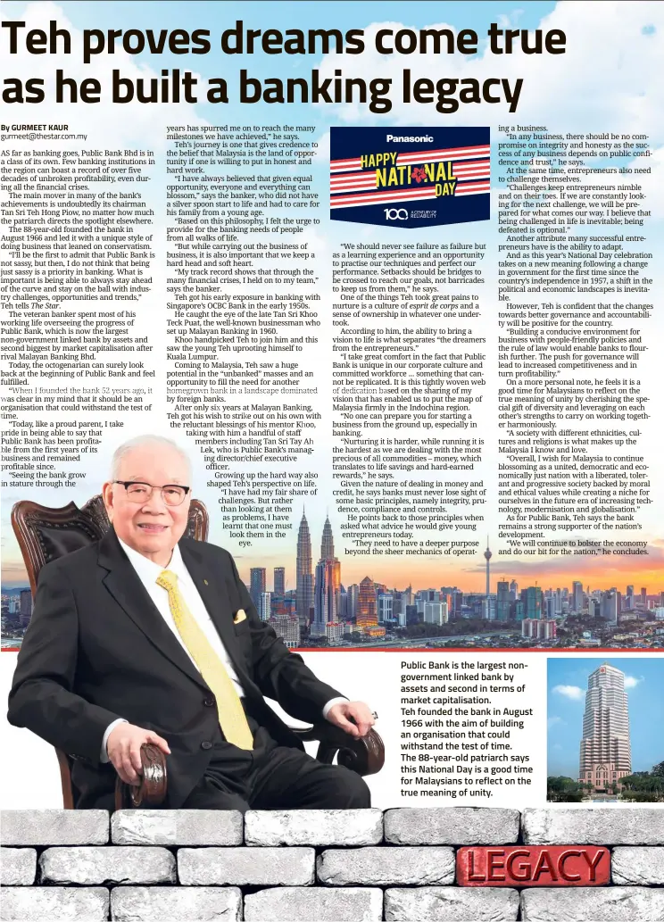  ?? By GURMEET KAUR gurmeet@thestar.com.my ?? Public Bank is the largest nongovernm­ent linked bank by assets and second in terms of market capitalisa­tion.Teh founded the bank in August 1966 with the aim of building an organisati­on that could withstand the test of time. The 88-year-old patriarch says this National Day is a good time for Malaysians to reflect on the true meaning of unity.