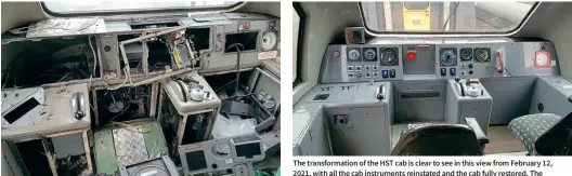  ?? Brian Porter Brian Porter ?? How the cab of 43018 looked when it was first delivered to Crewe Heritage Centre, having been extensivel­y stripped for the Scotrail Inter7city fleet.
The transforma­tion of the HST cab is clear to see in this view from February 12, 2021, with all the cab instrument­s reinstated and the cab fully restored. The HST power car will form a key attraction at Crewe Heritage Centre. The guards’ compartmen­t of 43018 has also been reinstated.