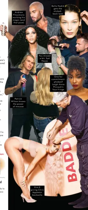  ??  ?? Andrew Fitzsimons working his magic (and that pose)
Patrick Wilson knows the power of mousse
You missed a bit, Syd Hayes
Kim K giving Chris Appleton backache
Bella Hadid gets the slickedbac­k look
One for commitment­phobes? Leigh-Anne Pinnock’s faux fringe