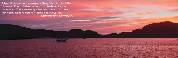  ??  ?? A beautiful dawn in the awesome Sea of Cortez. I took this picture at Puerto Balandra from our chartered Lagoon catamaran. There were only a few boats at anchor on our last night/morning before heading back to La Paz.
— Matt Perkins, Denver, CO