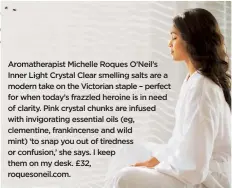  ??  ?? Aromathera­pist Michelle Roques O’Neil’s Inner Light Crystal Clear smelling salts are a modern take on the Victorian staple – perfect for when today’s frazzled heroine is in need of clarity. Pink crystal chunks are infused with invigorati­ng essential...
