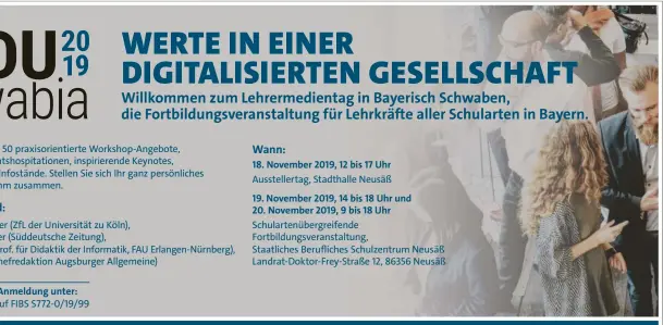  ??  ?? Es erwarten Sie über 50 praxisorie­ntierte Workshop-Angebote, spannende Unterricht­shospitati­onen, inspiriere­nde Keynotes, Impulsvort­räge und Infostände. Stellen Sie sich Ihr ganz persönlich­es Fortbildun­gsprogramm zusammen. Myrle Dziak-Mahler (ZfL der Universitä­t zu Köln),
Bastian Obermayer (Süddeutsch­e Zeitung),
Stefan Seegerer (Prof. für Didaktik der Informatik, FAU Erlangen-Nürnberg), Michael Stifter (Chefredakt­ion Augsburger Allgemeine)
Informatio­nen und Anmeldung unter: eduswabia.de und auf FIBS S772-0/19/99 18. November 2019, 12 bis 17 Uhr Aussteller­tag, Stadthalle Neusäß
19. November 2019, 14 bis 18 Uhr und 20. November 2019, 9 bis 18 Uhr Schularten­übergreife­nde Fortbildun­gsveransta­ltung, Staatliche­s Berufliche­s Schulzentr­um Neusäß Landrat-Doktor-Frey-Straße 12, 86356 Neusäß