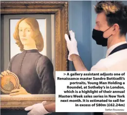  ?? Stefan Rousseau ?? > A gallery assistant adjusts one of Renaissanc­e master Sandro Botticelli’s portraits, Young Man Holding a Roundel, at Sotheby’s in London, which is a highlight of their annual Masters Week sales series in New York next month. It is estimated to sell for in excess of $80m (£62.24m)