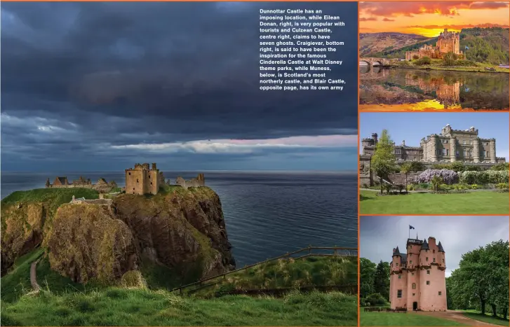  ??  ?? Dunnottar Castle has an imposing location, while Eilean Donan, right, is very popular with tourists and Culzean Castle, centre right, claims to have seven ghosts. Craigievar, bottom right, is said to have been the inspiratio­n for the famous Cinderella Castle at Walt Disney theme parks, while Muness, below, is Scotland’s most northerly castle, and Blair Castle, opposite page, has its own army