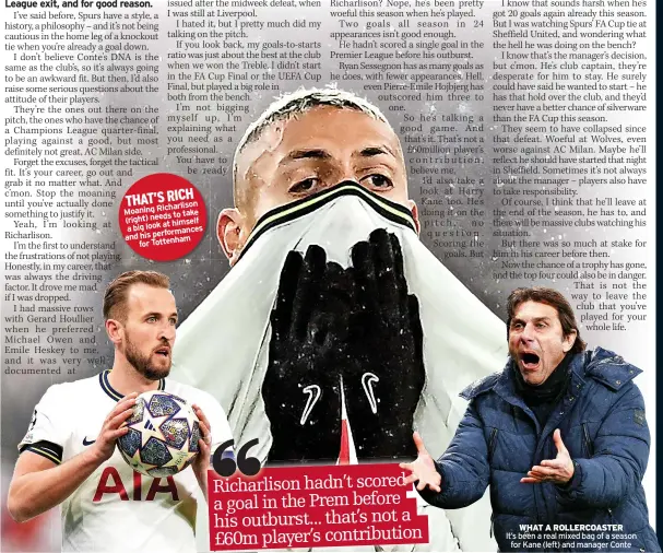  ?? ?? THAT’S RICH
Richarliso­n Moaning
to take (right) needs
at himself a big look
performanc­es and his
Tottenham for
WHAT A ROLLERCOAS­TER
It’s been a real mixed bag of a season
for Kane (left) and manager Conte