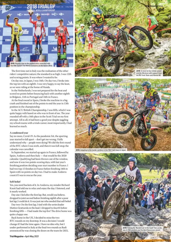  ??  ?? 2018: Regular trips to the podium were rewarded with the FIM Trial125 Trial World Champion on the factory Beta. 2019: Adapting to the harder sections in the FIM Trial2 class in Japan. 2019: A move to four-stroke power and the Montesa with support from the RG Trials Team and Honda UK. 2019: Ticking the ‘Bucket List’ in the Scott Trial: on the way to 14th position and the Best Newcomer award.