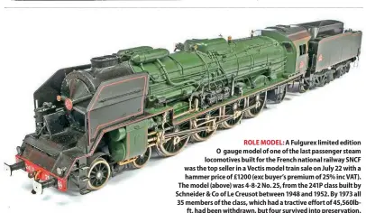  ?? ?? ROLE MODEL: A Fulgurex limited edition O gauge model of one of the last passenger steam locomotive­s built for the French national railway SNCF was the top seller in a Vectis model train sale on July 22 with a hammer price of £1200 (exc buyer’s premium of 25% inc VAT). The model (above) was 4-8-2 No. 25, from the 241P class built by Schneider & Co of Le Creusot between 1948 and 1952. By 1973 all 35 members of the class, which had a tractive effort of 45,560lbft, had been withdrawn, but four survived into preservati­on.