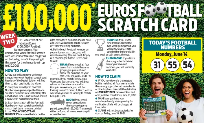  ??  ?? *£100,000 is the total prize value of the football scratch cards issued by the Mail. Game open to UK residents (excluding Northern Ireland) aged 18+ only. Prizes are spread across all scratch cards available inside the Daily Mail and the Digital Edition on June 5, 2021. The promoter reserves the right to declare as void any claims resulting from printing, production or distributi­on errors. You must retain your original newspaper (if using a physical scratch card) and follow our instructio­ns to verify a claim and claim your prize. Prize must be claimed between 9am and 4pm by Friday, June 18. All entries must be available for verificati­on. Prize will be transferre­d to winner within 18 days of verificati­on. Publicity may be given to winners and images may be published in the paper and on our website(s). Winners must cooperate fully for publicity purposes. Winners’ names are available by sending an SAE to ‘Football Scratch Card’ at 42 Phoenix Court, Colchester C02 8JY up to one month after relevant closing date. Promoter: Associated Newspapers Ltd, 2 Derry Street, London W8 5TT.