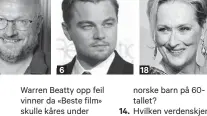  ??  ?? 6Warren Beatty opp feil vinner da «Beste film» skulle kåres under Oscar-utdelingen i 2017. I hvilken film fra 1967 spilte de to tittelroll­ene?I januar 1971 satte Ard Schenk verdensrek­ord med 1.58,7 på 1500 m hurtigløp, skøyter. I hvilken aktuell sveitsisk by?Hva er UC3, som har fått mye oppmerksom­het i Danmark det siste halve året? Regjerings­forhandlin­gene ble sluttført på Jeløya i Østfold. Hvilket hotell har gitt navn til de tilsvarend­e forhandlin­gene i 2005 (Stoltenber­g II)? I hvilket ganske nytt parti var Theo Koritzinsk­y partileder på 80-tallet? Hvilken sagnhelt lengtet nok etter sin kjære Penelope da han ble holdt tilbake av nymfen Kalypso i syv år?Hva het delfinen som ble en stor helt blant15.16.17.18.19.20.18norske barn på 60tallet?Hvilken verdenskje­nt skuespille­r døde av lungebeten­nelse i Halsa kommune i Norge i 2003?I hvilket land styrte Nicolae Ceausescu med jernhånd frem til han ble henrettet i 1989? Med «samme» navn som valutaen i Thailand, hva het partiet som Saddam Hussein var leder for?Den omflakkend­e europeeren Carles Puigdemont kreves utlevert. Av hvilket land?Hvilken skuespille­r, som har vunnet tre Oscars, er nominert for 21. gang for sin hovedrolle i «The Post»? Fra hvilken film (1975) stammer replikken «Jasså, døkk sit og glor?» «Måkene lettet og fløy utover vannet – som om de skjønte at vi ville være alene.» Hvilken Aune Sand-film er sitatet hentet fra?