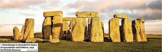  ?? Ben Birchall/PA ?? > Stonehenge is shrouded in layers of speculatio­n and folklore, says the British Museum