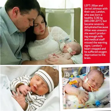  ??  ?? LEFT: Jillian and Jarrod Johnson with their son, Landon, who was born a healthy 3,36 kg (BELOW LEFT), but became severely dehydrated because Jillian was unaware she wasn’t producing enough milk and medical staff missed the warning signs. Landon’s heart...