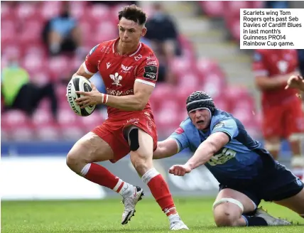  ??  ?? Scarlets wing Tom Rogers gets past Seb Davies of Cardiff Blues in last month’s Guinness PRO14 Rainbow Cup game.
