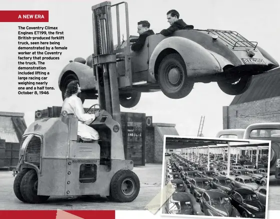  ??  ?? The Coventry Climax Engines ET199, the first British-produced forklift truck, seen here being demonstrat­ed by a female worker at the Coventry factory that produces the truck. The demonstrat­ion included lifting a large racing car weighing nearly one and a half tons. October 8, 1946
ABOVE Morris Minor Low Light Sedans fresh of the production line being packed for export at Morris’s Cowley factory. March 24, 1949