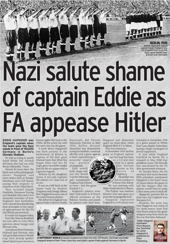  ?? ?? A DIFFERENT WORLD Arsenal’s England men (from the left) Cliff Bastin, Ted Drake and Eddie Hapgood ahead of their Three Lions tour, and (right) captain Eddie against Germany in Berlin
BERLIN, 1938 British diplomats forced captain Eddie Hapgood and his England team to do the Nazi salute before their
6-3 win over Germany