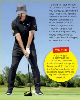  ??  ?? To straighten your ball flight and achieve a centred strike, you need to set up in straight lines – so the feet, hips and shoulders point in the same direction. When hitting a driver, the weight should favour the right side more – 60/40 – and the right shoulder (for right-handers) should tilt down slightly, which gets the club swinging on the up into impact. If you struggle to get through the golf ball and have some rotational issues in the hip, try flaring your left foot out. If you find there’s a restrictio­n in your backswing as well, flaring the right foot out can also be beneficial. TRY THIS