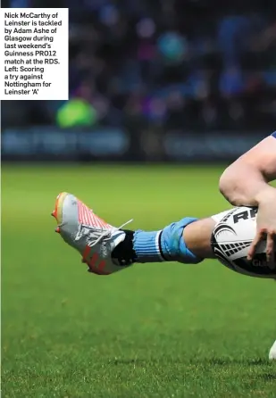  ??  ?? Nick McCarthy of Leinster is tackled by Adam Ashe of Glasgow during last weekend’s Guinness PRO12 match at the RDS. Left: Scoring a try against Nottingham for Leinster ‘A’