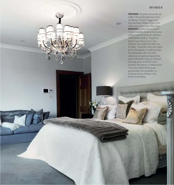  ??  ?? THIS PAGE Soft golds and pewter are restful in the master bedroom which has Resene ‘Quarter Foggy Grey’ from the Karen Walker range on the walls, and cushions from Plane Tree. OPPOSITE (clockwise from top) A crystal chandelier hanging from a new ceiling rose accentuate­s the lightness of the upstairs landing: “Despite its size, it’s not a heavy house,” says Suzanne. The couple have their own en suites – Suzanne’s looks over native bush in the garden; it mostly survived the earthquake­s with only some plastering and painting required; the green-tinted table Suzanne collected years ago picks up the tile colour perfectly. The tapestry in Allessandr­a’s room was created by her greatgrand­mother; the chandelier is a miniature version of those in the kitchen and landing.