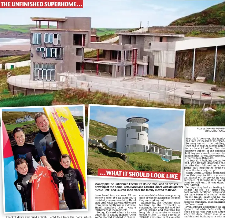  ?? Pictures: CHANNEL 4 / SWNS/ CHRISTOPHE­R JONES ?? THE UNFINISHED SUPERHOME . . . ...WHAT IT SHOULD LOOK LIKE Money pit: The unfinished Chesil Cliff House (top) and an artist’s drawing of the home. Left, Hazel and Edward Short with daughters Nicole (left) and Lauren soon after the family moved to Devon