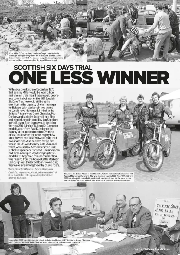  ??  ?? It’s a ‘White Out’ as the sheep invade the Gorgie Cattle Market in Edinburgh during the Weigh-in for the 1971 Scottish Six Days Trial on Sunday the 2nd May 1971. The day was enjoyed in the spring sunshine as friends old and new reunited for this annual highland event.
Pictured is the Bultaco A team of Geoff Chandler, Malcolm Rathmell and Paul Dunkley with Sammy Miller second from right. Miller won this great event in 1962, 1964, 1965, 1967 and 1968 and, along with James Dabill, are the only two riders to ever win the event on two and four-stroke machines; Miller on Ariel and Bultaco, and Dabill on Montesa and Beta.
Some of the SSDT committee members, Kevin McColm, Jim McColm (SSDT Secretary), George F Simpson (E&D Chairman) and Geoff Smith (Clerk of Course) talk about the trial as the week progresses.
