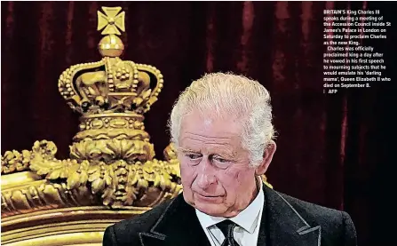  ?? ?? LONDON
BRITAIN’S King Charles III speaks during a meeting of the Accession Council inside St James’s Palace in London on Saturday to proclaim Charles as the new King.
Charles was officially proclaimed king a day after he vowed in his first speech to mourning subjects that he would emulate his ‘darling mama’, Queen Elizabeth II who died on September 8.
| AFP