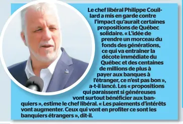  ??  ?? Le chef libéral Philippe Couillard a mis en garde contre l’impact qu’aurait certaines propositio­ns de Québec solidaire. « L’idée de prendre un morceau du fonds des génération­s, ce qui va entraîner la décote immédiate du Québec et des centaines de millions de plus à payer aux banques à l’étranger, ce n’est pas bon », a-t-il lancé. Les « propositio­ns qui paraissent si généreuses vont surtout bénéficier aux banquiers », estime le chef libéral. « Les paiements d’intérêts vont augmenter. Ceux qui vont en profiter ce sont les banquiers étrangers », dit-il.